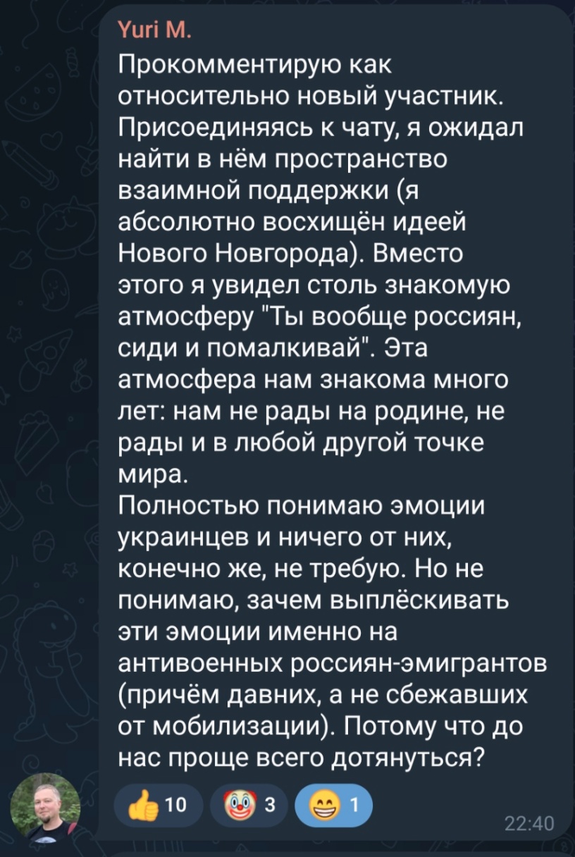 Yuri M. Прокомментирую как относительно новый участник. Присоединяясь к чату, я ожидал найти в нём пространство взаимной поддержки (я абсолютно восхищён идеей Нового Новгорода). Вместо этого я увидел столь знакомую атмосферу "Ты вообще россиян, сиди и помалкивай". Эта атмосфера нам знакома много лет: нам не рады на родине, не рады и в любой другой точке мира. Полностью понимаю эмоции украинцев и ничего от них, конечно же, не требую. Но не понимаю, зачем выплёскивать эти эмоции именно на антивоенных россиян-эмигрантов (причём давних, а не сбежавших от мобилизации). Потому что до нас проще всего дотянуться? 10 3 1 22:40