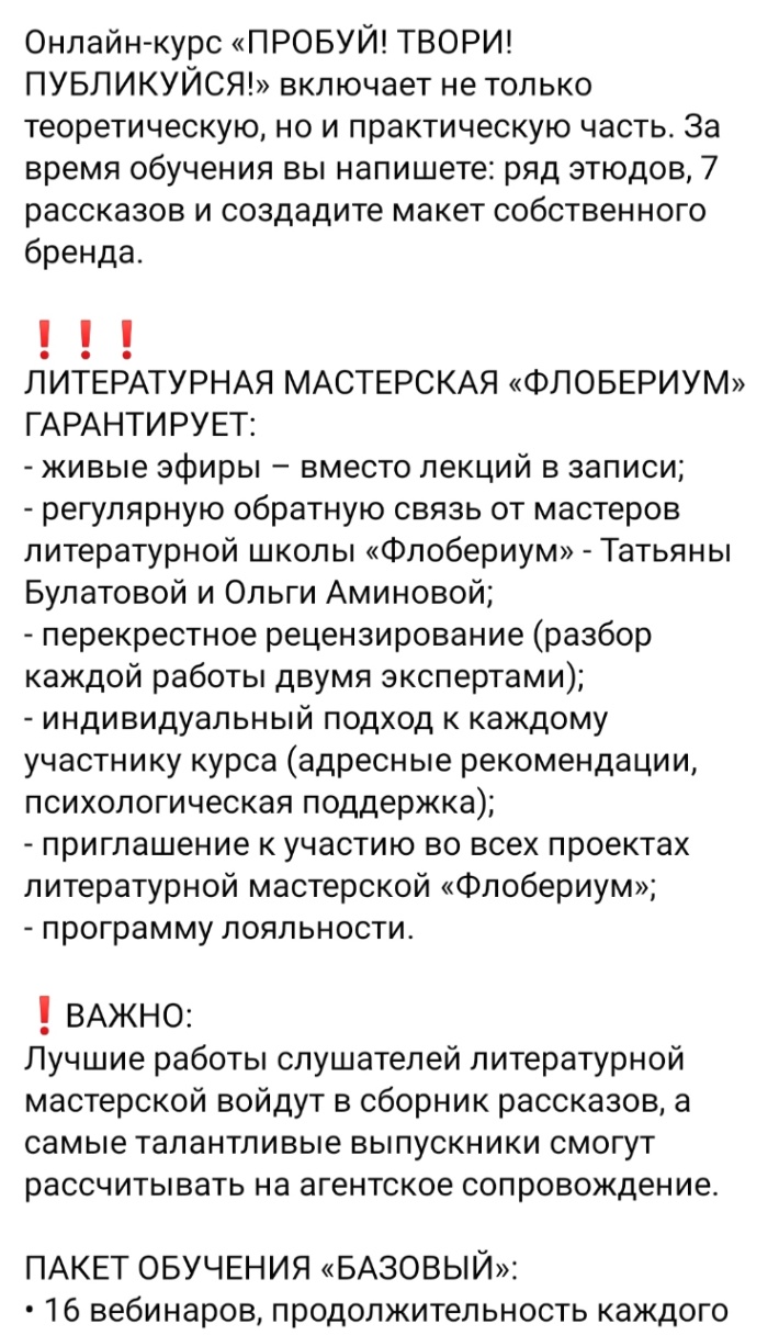 Онлайн-курс &laquo;ПРОБУЙ! ТВОРИ! ПУБЛИКУЙСЯ!&raquo; включает не только теоретическую, но и практическую часть. За время обучения вы напишете: ряд этюдов, 7 рассказов и создадите макет собственного бренда. ! ! ЛИТЕРАТУРНАЯ МАСТЕРСКАЯ &laquo;ФЛОБЕРИУМ&raquo; ГАРАНТИРУЕТ: - живые эфиры - вместо лекций в записи; - регулярную обратную связь от мастеров литературной школы &laquo;Флобериум&raquo; - Татьяны Булатовой и Ольги Аминовой; - перекрестное рецензирование (разбор каждой работы двумя экспертами); - индивидуальный подход к каждому участнику курса (адресные рекомендации, психологическая поддержка); - приглашение к участию во всех проектах литературной мастерской &laquo;Флобериум&raquo;; - программу лояльности. ! ВАЖНО: Лучшие работы слушателей литературной мастерской войдут в сборник рассказов, а самые талантливые выпускники смогут рассчитывать на агентское сопровождение. ПАКЕТ ОБУЧЕНИЯ &laquo;БАЗОВЫЙ&raquo;: &bull; 16 вебинаров, продолжительность каждого