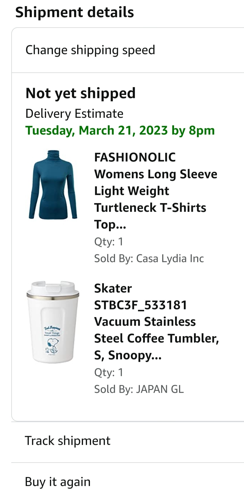 Shipment details Change shipping speed Not yet shipped Delivery Estimate Tuesday, March 21, 2023 by 8pm Jad. FASHIONOLIC Womens Long Sleeve Light Weight Turtleneck T-Shirts Top... Qty: 1 Sold By: Casa Lydia Inc Skater STBC3F_533181 Vacuum Stainless Steel Coffee Tumbler, S, Snoopy... Qty: 1. Sold By: JAPAN GL Track shipment Buy it again