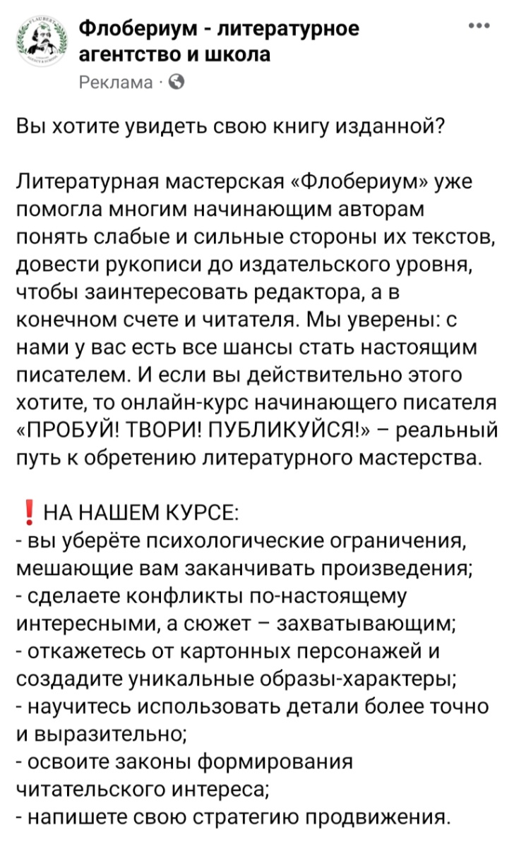 Флобериум - литературное агентство и школа Реклама &bull; &copy; &bull;&bull;&bull; Вы хотите увидеть свою книгу изданной? Литературная мастерская &laquo;Флобериум&raquo; уже помогла многим начинающим авторам понять слабые и сильные стороны их текстов, довести рукописи до издательского уровня, чтобы заинтересовать редактора, а в конечном счете и читателя. Мы уверены: с нами у вас есть все шансы стать настоящим писателем. И если вы действительно этого хотите, то онлайн-курс начинающего писателя &laquo;ПРОБУЙ! ТВОРИ! ПУБЛИКУЙСЯ!&raquo; - реальный путь к обретению литературного мастерства. ! НА НАШЕМ КУРСЕ: - вы уберёте психологические ограничения, мешающие вам заканчивать произведения; - сделаете конфликты по-настоящему интересными, а сюжет - захватывающим; - откажетесь от картонных персонажей и создадите уникальные образы-характеры; - научитесь использовать детали более точно и выразительно; - освоите законы формирования читательского интереса; - напишете свою стратегию продвижения.