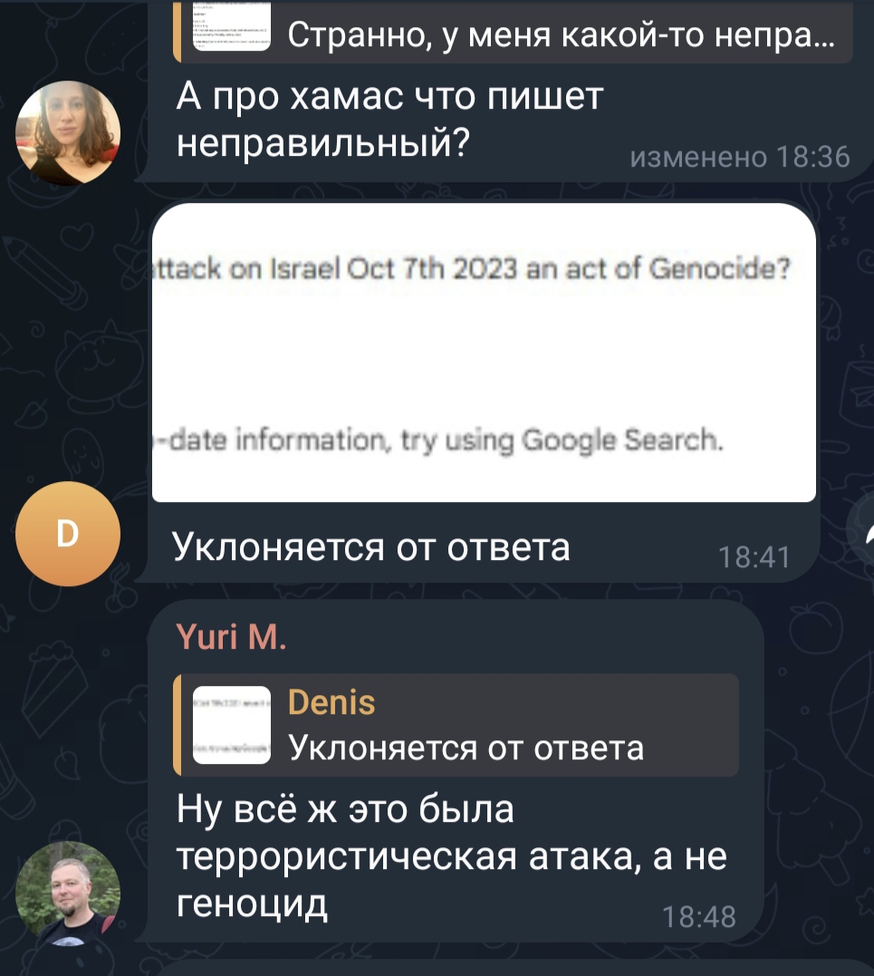 Странно, у меня какой-то непра... А про хамас что пишет неправильный? изменено 18:36 ttack on Israel Oct 7th 2023 an act of Genocide? date information, try using Google Search. Уклоняется от ответа Yuri M. 18:41 Denis Уклоняется от ответа Ну всё ж это была террористическая атака, а не геноцид 18:48