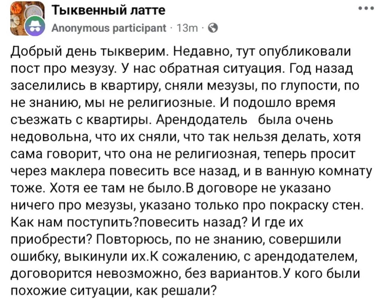 Тыквенный латте &bull; &bull; &bull; Anonymous participant &bull; 13m &bull; &copy; Добрый день тыкверим. Недавно, тут опубликовали пост про мезузу. У нас обратная ситуация. Год назад заселились в квартиру, сняли мезузы, по глупости, по не знанию, мы не религиозные. И подошло время съезжать с квартиры. Арендодатель была очень недовольна, что их сняли, что так нельзя делать, хотя сама говорит, что она не религиозная, теперь просит через маклера повесить все назад, и в ванную комнату тоже. Хотя ее там не было.В договоре не указано ничего про мезузы, указано только про покраску стен. Как нам поступить?повесить назад? И где их приобрести? Повторюсь, по не знанию, совершили ошибку, выкинули их. К сожалению, с арендодателем, договорится невозможно, без вариантов.У кого были похожие ситуации, как решали?