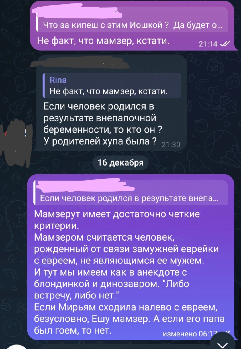 Что за кипеш с этим Иошкой ? Да будет о... Не факт, что мамзер, кстати. 21:14 /l Rina Не факт, что мамзер, кстати. Если человек родился в результате внепапочной беременности, то кто он ? У родителей хупа была ? 21:30 16 декабря Если человек родился в результате внепа... Мамзерут имеет достаточно четкие критерии. Мамзером считается человек, рожденный от связи замужней еврейки с евреем, не являющимся ее мужем. И тут мы имеем как в анекдоте с блондинкой и динозавром. "Либо встречу, либо нет." Если Мирьям сходила налево с евреем, безусловно, Ешу мамзер. А если его папа был гоем, то нет. изменено 06:17