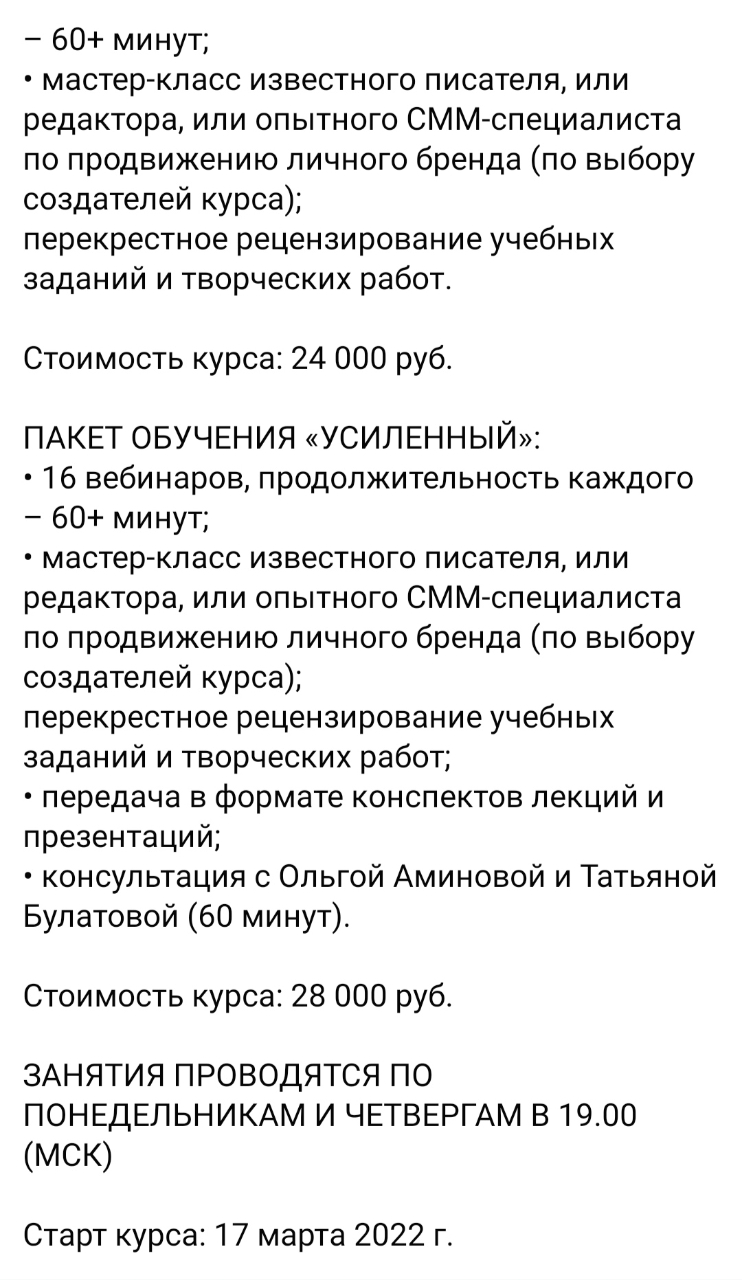 - 60+ минут; &bull; мастер-класс известного писателя, или редактора, или опытного СММ-специалиста по продвижению личного бренда (по выбору создателей курса); перекрестное рецензирование учебных заданий и творческих работ. Стоимость курса: 24 000 руб. ПАКЕТ ОБУЧЕНИЯ &laquo;УСИЛЕННЫЙ&raquo;: &bull; 16 вебинаров, продолжительность каждого - 60+ минут; &bull; мастер-класс известного писателя, или редактора, или опытного СММ-специалиста по продвижению личного бренда (по выбору создателей курса); перекрестное рецензирование учебных заданий и творческих работ; &bull; передача в формате конспектов лекций и презентаций; &bull; консультация с Ольгой Аминовой и Татьяной Булатовой (60 минут). Стоимость курса: 28 000 руб. ЗАНЯТИЯ ПРОВОДЯТСЯ ПО ПОНЕДЕЛЬНИКАМ И ЧЕТВЕРГАМ В 19.00 (МСК) Старт курса: 17 марта 2022 г.