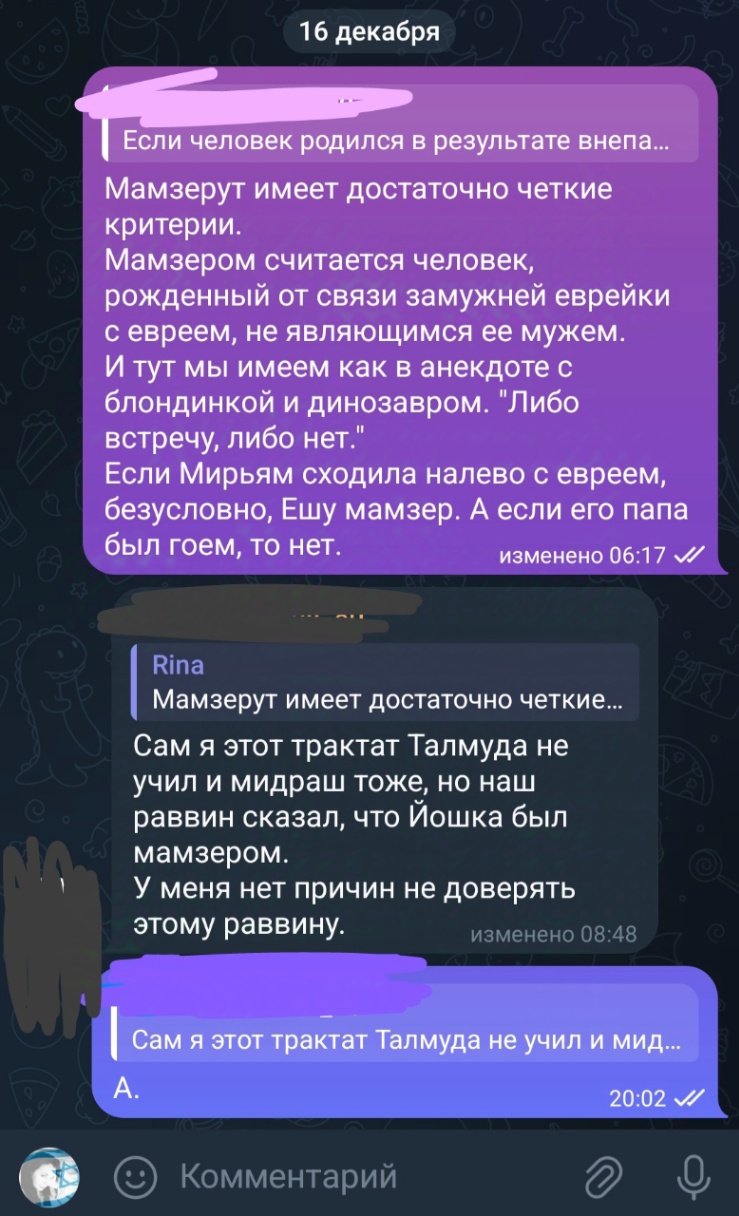 16 декабря Если человек родился в результате внепа... Мамзерут имеет достаточно четкие критерии. Мамзером считается человек, рожденный от связи замужней еврейки с евреем, не являющимся ее мужем. И тут мы имеем как в анекдоте с блондинкой и динозавром. "Либо встречу, либо нет." Если Мирьям сходила налево с евреем, безусловно, Ешу мамзер. А если его папа был гоем, то нет. изменено 06:17 л/ Rina Мамзерут имеет достаточно четкие... Сам я этот трактат Талмуда не учил и мидраш тоже, но наш раввин сказал, что Йошка был мамзером. У меня нет причин не доверять этому раввину. изменено 08:48 Сам я этот трактат Талмуда не учил и мид... A. 20:02 M/ Комментарий