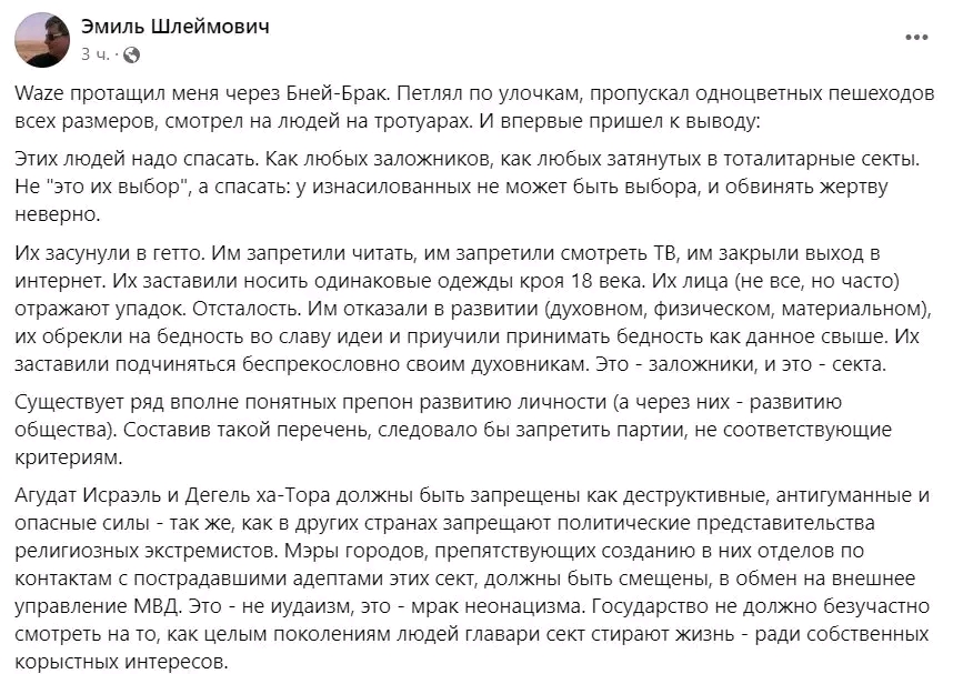 Эмиль Шлеймович ... 3 ч. &bull; С Waze протащил меня через Бней-Брак. Петлял по улочкам, пропускал одноцветных пешеходов всех размеров, смотрел на людей на тротуарах. И впервые пришел к выводу: Этих людей надо спасать. Как любых заложников, как любых затянутых в тоталитарные секты. Не "это их выбор", а спасать: у изнасилованных не может быть выбора, и обвинять жертву неверно. Их засунули в гетто. Им запретили читать, им запретили смотреть ТВ, им закрыли выход в интернет. Их заставили носить одинаковые одежды кроя 18 века. Их лица (не все, но часто) отражают упадок. Отсталость. Им отказали в развитии (духовном, физическом, материальном), их обрекли на бедность во славу идеи и приучили принимать бедность как данное свыше. Их заставили подчиняться беспрекословно своим духовникам. Это - заложники, и это - секта. Существует ряд вполне понятных препон развитию личности (а через них - развитию общества). Составив такой перечень, следовало бы запретить партии, не соответствующие критериям. Агудат Исраэль и Дегель ха-Тора должны быть запрещены как деструктивные, антигуманные и опасные силы - так же, как в других странах запрещают политические представительства религиозных экстремистов. Мэры городов, препятствующих созданию в них отделов по контактам с пострадавшими адептами этих сект, должны быть смещены, в обмен на внешнее управление МВД. Это - не иудаизм, это - мрак неонацизма. Государство не должно безучастно смотреть на то, как целым поколениям людей главари сект стирают жизнь - ради собственных КОРыстных Интересов.
